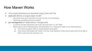 How Maven Works
● Your project directories are described using a "pom.xml" file
● pom.xml defines a "project object model"
○ documents how *your* directories are laid out (src/ or src/main/java)
○ describing everything about your project!
● jar management (ie "dependency" management)
○ a common ant task downloads a list of jars and puts them in a "lib" folder
○ Maven takes a list of "dependencies" and downloads it to a "repository" folder in your home directory
■ This "local repository" folder is shared between all projects
■ If you build a tool locally and "install" it into the "local repository" folder other projects will not be able to
tell if it came from the internet or not!
 