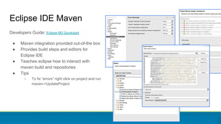 Eclipse IDE Maven
Developers Guide: Eclipse M2 Quickstart
● Maven integration provided out-of-the box
● Provides build steps and editors for
Eclipse IDE
● Teaches eclipse how to interact with
maven build and repositories
● Tips
○ To fix “errors” right click on project and run
maven->UpdateProject
 