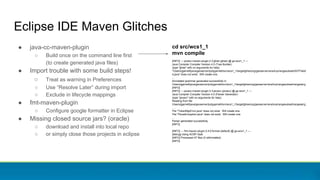 Eclipse IDE Maven Glitches
● java-cc-maven-plugin
○ Build once on the command line first
(to create generated java files)
● Import trouble with some build steps!
○ Treat as warning in Preferences
○ Use “Resolve Later” during import
○ Exclude in lifecycle mappings
● fmt-maven-plugin
○ Configure google formatter in Eclipse
● Missing closed source jars? (oracle)
○ download and install into local repo
○ or simply close those projects in eclipse
cd src/wcs1_1
mvn compile
[INFO] --- javacc-maven-plugin:2.3:jjtree (jjtree) @ gs-wcs1_1 ---
Java Compiler Compiler Version 4.0 (Tree Builder)
(type "jjtree" with no arguments for help)
"/Users/jgarnett/java/geoserver/jodygarnett/src/wcs1_1/target/jjtree/org/geoserver/wcs/kvp/rangesubset/ASTFieldI
d.java" does not exist. Will create one.
...
Annotated grammar generated successfully in
/Users/jgarnett/java/geoserver/jodygarnett/src/wcs1_1/target/jjtree/org/geoserver/wcs/kvp/rangesubset/rangeset.jj
[INFO]
[INFO] --- javacc-maven-plugin:2.3:javacc (javacc) @ gs-wcs1_1 ---
Java Compiler Compiler Version 4.0 (Parser Generator)
(type "javacc" with no arguments for help)
Reading from file
/Users/jgarnett/java/geoserver/jodygarnett/src/wcs1_1/target/jjtree/org/geoserver/wcs/kvp/rangesubset/rangeset.jj
. . .
File "TokenMgrError.java" does not exist. Will create one.
File "ParseException.java" does not exist. Will create one.
...
Parser generated successfully.
[INFO]
[INFO] --- fmt-maven-plugin:2.4.0:format (default) @ gs-wcs1_1 ---
[debug] Using AOSP style
[INFO] Processed 47 files (0 reformatted).
[INFO]
 