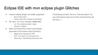 Eclipse IDE with mvn eclipse plugin Glitches
● maven eclipse plugin not really supported
○ But it works well :)
○ Faster that built-in eclipse functionality
● No sync, so if you change a pom.xml
○ run “mvn eclipse:eclipse” again
○ refresh in eclipse
● Both command line maven and eclipse
generate to the same output directory
○ clean when switching to IDE
○ Use “mvn clean” for command line
○ Alternative: -DbuildOutputDirectory=bin
Frustrating but fast, this is a “manual option” so
you will need to duck out to the command line all
the time :)
 