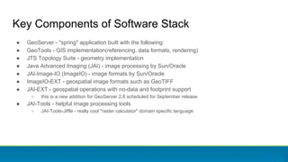 Key Components of Software Stack
● GeoServer - "spring" application built with the following:
● GeoTools - GIS implementation(referencing, data formats, rendering)
● JTS Topology Suite - geometry implementation
● Java Advanced Imaging (JAI) - image processing by Sun/Oracle
● JAI-Image-IO (ImageIO) - image formats by Sun/Oracle
● ImageIO-EXT - geospatial image formats such as GeoTIFF
● JAI-EXT - geospatial operations with no-data and footprint support
○ this is a new addition for GeoServer 2.8 scheduled for September release
● JAI-Tools - helpful image processing tools
○ JAI-Tools-Jiffle - really cool "raster calculator" domain specific language
 