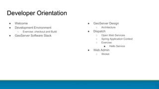 ● Welcome
● Development Environment
○ Exercise: checkout and Build
● GeoServer Software Stack
Developer Orientation
● GeoServer Design
○ Architecture
● Dispatch
○ Open Web Services
○ Spring Application Context
○ Exercise:
■ Hello Service
● Web Admin
○ Wicket
 