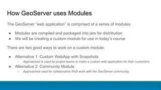 How GeoServer uses Modules
The GeoServer “web application” is comprised of a series of modules:
● Modules are compiled and packaged into jars for distribution
● We will be creating a custom module for use in today’s course
There are two good ways to work on a custom module:
● Alternative 1: Custom WebApp with Snapshots
○ Approached is used by project teams to make a custom web application for their customers
● Alternative 2: Community Module
○ Approached used for collaborative RnD work with the GeoServer community.
 