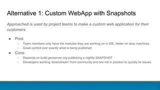 Alternative 1: Custom WebApp with Snapshots
Approached is used by project teams to make a custom web application for their
customers
● Pros:
○ Team members only have the modules they are working on in IDE, better on slow machines
○ Great control over exactly what is being published
● Cons:
○ Depends on build.geoserver.org publishing a nightly SNAPSHOT
○ Developers working 'downstream' from community and are not in position to quickly fix issues
 