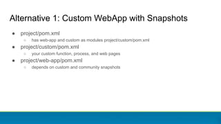 ● project/pom.xml
○ has web-app and custom as modules project/custom/pom.xml
● project/custom/pom.xml
○ your custom function, process, and web pages
● project/web-app/pom.xml
○ depends on custom and community snapshots
Alternative 1: Custom WebApp with Snapshots
 