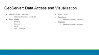● GeoTools Architecture
○ Optional: Checkout and Build
● Data Model:
○ Feature
○ Geometry
○ CRS
○ Grid Coverage
GeoServer: Data Access and Visualization
● Factory SPI
● Function
○ Exercise: create a function
● Process
○ Exercise: create a process
 