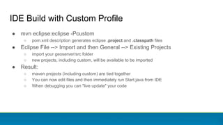 ● mvn eclipse:eclipse -Pcustom
○ pom.xml description generates eclipse .project and .classpath files
● Eclipse File --> Import and then General --> Existing Projects
○ import your geoserver/src folder
○ new projects, including custom, will be available to be imported
● Result:
○ maven projects (including custom) are tied together
○ You can now edit files and then immediately run Start.java from IDE
○ When debugging you can "live update" your code
IDE Build with Custom Profile
 