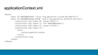 applicationContext.xml
<beans>
<bean id="helloService" class="org.geoserver.custom.HelloWorld"/>
<bean id="helloService-1.0.0" class="org.geoserver.platform.Service">
<constructor-arg index="0" value="hello"/>
<constructor-arg index="1" ref="helloService"/>
<constructor-arg index="2" value="1.0.0"/>
<constructor-arg index="3">
<list>
<value>sayHello</value>
</list>
</constructor-arg>
</bean>
</beans>
 
