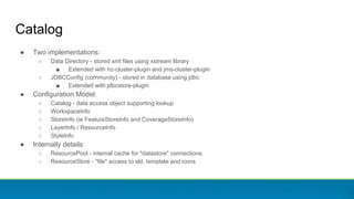 Catalog
● Two implementations:
○ Data Directory - stored xml files using xstream library
■ Extended with hz-cluster-plugin and jms-cluster-plugin
○ JDBCConfig (community) - stored in database using jdbc
■ Extended with jdbcstore-plugin
● Configuration Model:
○ Catalog - data access object supporting lookup
○ WorkspaceInfo
○ StoreInfo (ie FeatureStoreInfo and CoverageStoreInfo)
○ LayerInfo / ResourceInfo
○ StyleInfo
● Internally details:
○ ResourcePool - internal cache for "datastore" connections
○ ResourceStore - "file" access to sld, template and icons
 