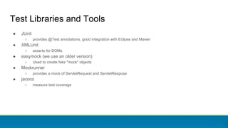 Test Libraries and Tools
● JUnit
○ provides @Test annotations, good integration with Eclipse and Maven
● XMLUnit
○ asserts for DOMs
● easymock (we use an older version)
○ Used to create fake "mock" objects
● Mockrunner
○ provides a mock of ServletRequest and ServletRespose
● jacoco
○ measure test coverage
 