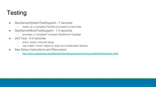 Testing
● GeoServerSystemTestSupport - 7 seconds
○ starts up a complete GeoServer based on test data
● GeoServerMockTestSupport - 1.5 seconds
○ provides a "complete" mocked GeoServer Catalog!
● Unit Test - 0.5 seconds
○ short, sweet, minimal setup
○ use a fake "mock" object to stub out complicated classes
● See Setup Instructions and Discussion:
○ http://docs.geoserver.org/latest/en/developer/programming-guide/testing/index.html
 