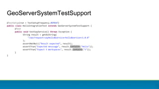GeoServerSystemTestSupport
@TestSetup(run = TestSetupFrequency.REPEAT)
public class HelloIntegrationTest extends GeoServerSystemTestSupport {
@Test
public void testSayService() throws Exception {
String result = getAsString(
"/ows?request=sayHello&service=hello&version=1.0.0"
);
assertNotNull("Result expected", result);
assertTrue("Expected messsage", result.contains("Hello"));
assertTrue("Expect 5 Workspaces", result.contains("5"));
}
}
 