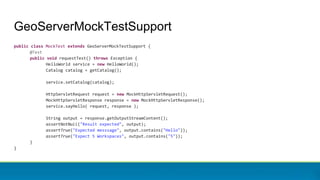 GeoServerMockTestSupport
public class MockTest extends GeoServerMockTestSupport {
@Test
public void requestTest() throws Exception {
HelloWorld service = new HelloWorld();
Catalog catalog = getCatalog();
service.setCatalog(catalog);
HttpServletRequest request = new MockHttpServletRequest();
MockHttpServletResponse response = new MockHttpServletResponse();
service.sayHello( request, response );
String output = response.getOutputStreamContent();
assertNotNull("Result expected", output);
assertTrue("Expected messsage", output.contains("Hello"));
assertTrue("Expect 5 Workspaces", output.contains("5"));
}
}
 