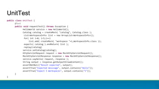 UnitTest
public class UnitTest {
@Test
public void requestTest() throws Exception {
HelloWorld service = new HelloWorld();
Catalog catalog = createMock( "catalog", Catalog.class );
List<WorkspaceInfo> list = new ArrayList<WorkspaceInfo>();
for( int i=0; i<5;i++)
list.add( createMock( "workspace "+i,WorkspaceInfo.class ));
expects( catalog ).andReturn( list );
replay(catalog)
service.setCatalog(catalog);
HttpServletRequest request = new MockHttpServletRequest();
MockHttpServletResponse response = new MockHttpServletResponse();
service.sayHello( request, response );
String output = response.getOutputStreamContent();
assertNotNull("Result expected", output);
assertTrue("Expected messsage", output.contains("Hello"));
assertTrue("Expect 5 Workspaces", output.contains("5"));
}
}
 