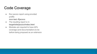 Code Coverage
● Run jacoco report using provided
profile:
mvn test -Pjacoco
● The resulting report is in:
target/site/jacoco/index.html
● Modules are required to have 40%
coverage (and documentation) to be
before being proposed as an extension
 