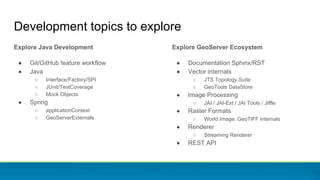 Explore Java Development
● Git/GitHub feature workflow
● Java
○ Interface/Factory/SPI
○ JUnit/TestCoverage
○ Mock Objects
● Spring
○ applicationContext
○ GeoServerExternals
Development topics to explore
Explore GeoServer Ecosystem
● Documentation Sphinx/RST
● Vector internals
○ JTS Topology Suite
○ GeoTools DataStore
● Image Processing
○ JAI / JAI-Ext / JAI Tools / Jiffle
● Raster Formats
○ World Image, GeoTIFF internals
● Renderer
○ Streaming Renderer
● REST API
 