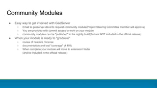 Community Modules
● Easy way to get involved with GeoServer
○ Email to geoserver-devel to request community module(Project Steering Committee member will approve)
○ You are provided with commit access to work on your module
○ community modules can be "published" in the nightly build(But are NOT included in the official release)
● When your module is ready to "graduate"
○ review of headers / license
○ documentation and test "coverage" of 40%
○ When complete your module will move to extension/ folder
(and be included in the official release)
 