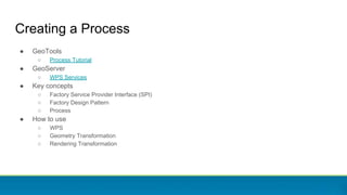 Creating a Process
● GeoTools
○ Process Tutorial
● GeoServer
○ WPS Services
● Key concepts
○ Factory Service Provider Interface (SPI)
○ Factory Design Pattern
○ Process
● How to use
○ WPS
○ Geometry Transformation
○ Rendering Transformation
 