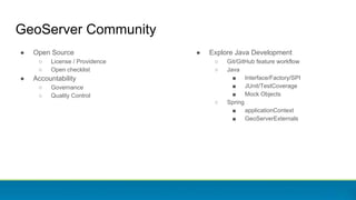 GeoServer Community
● Open Source
○ License / Providence
○ Open checklist
● Accountability
○ Governance
○ Quality Control
● Explore Java Development
○ Git/GitHub feature workflow
○ Java
■ Interface/Factory/SPI
■ JUnit/TestCoverage
■ Mock Objects
○ Spring
■ applicationContext
■ GeoServerExternals
 
