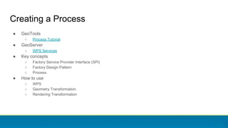 Creating a Process
● GeoTools
○ Process Tutorial
● GeoServer
○ WPS Services
● Key concepts
○ Factory Service Provider Inte...