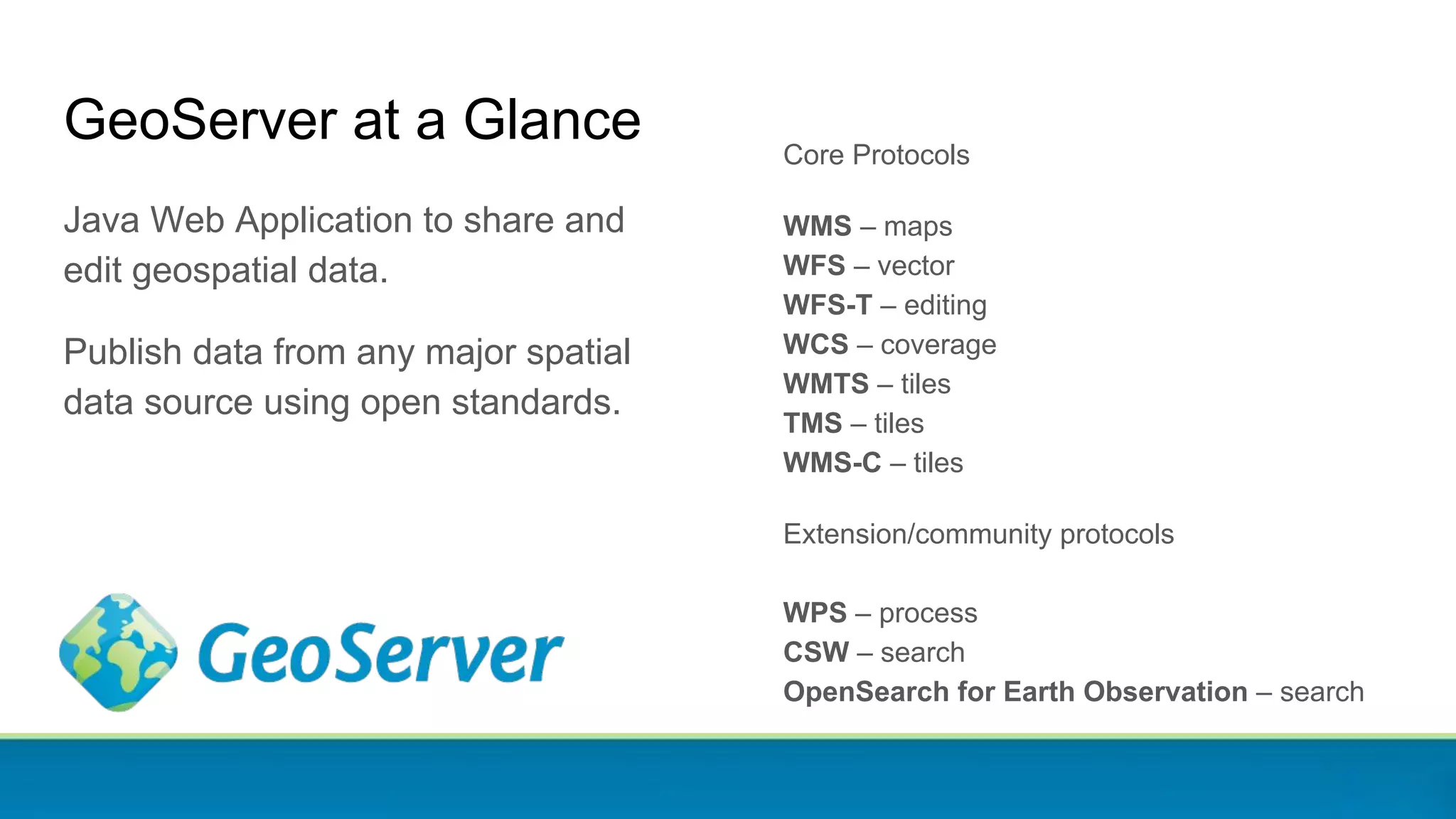 GeoServer at a Glance
Java Web Application to share and
edit geospatial data.
Publish data from any major spatial
data source using open standards.
Core Protocols
WMS – maps
WFS – vector
WFS-T – editing
WCS – coverage
WMTS – tiles
TMS – tiles
WMS-C – tiles
Extension/community protocols
WPS – process
CSW – search
OpenSearch for Earth Observation – search
 