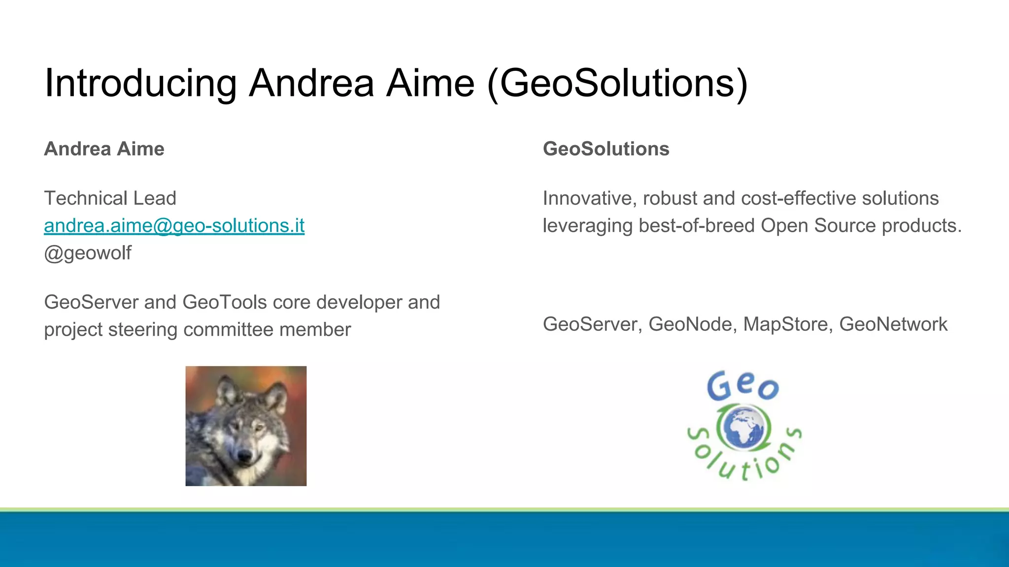 Introducing Andrea Aime (GeoSolutions)
Andrea Aime
Technical Lead
andrea.aime@geo-solutions.it
@geowolf
GeoServer and GeoTools core developer and
project steering committee member
GeoSolutions
Innovative, robust and cost-effective solutions
leveraging best-of-breed Open Source products.
GeoServer, GeoNode, MapStore, GeoNetwork
 