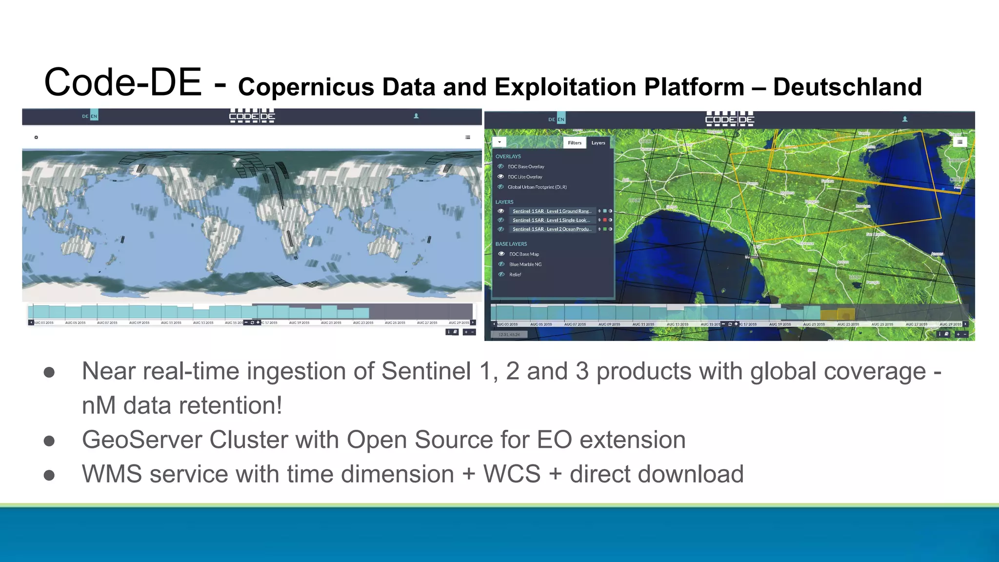 Code-DE - Copernicus Data and Exploitation Platform – Deutschland
● Near real-time ingestion of Sentinel 1, 2 and 3 products with global coverage -
nM data retention!
● GeoServer Cluster with Open Source for EO extension
● WMS service with time dimension + WCS + direct download
 