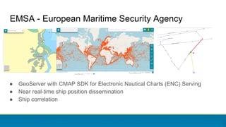 EMSA - European Maritime Security Agency
● GeoServer with CMAP SDK for Electronic Nautical Charts (ENC) Serving
● Near real-time ship position dissemination
● Ship correlation
 