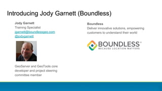 Boundless
Deliver innovative solutions, empowering
customers to understand their world
Introducing Jody Garnett (Boundless)
Jody Garnett
Training Specialist
jgarnett@boundlessgeo.com
@jodygarnett
GeoServer and GeoTools core
developer and project steering
committee member
 