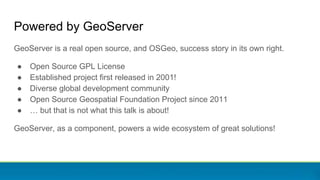 Powered by GeoServer
GeoServer is a real open source, and OSGeo, success story in its own right.
● Open Source GPL License
● Established project first released in 2001!
● Diverse global development community
● Open Source Geospatial Foundation Project since 2011
● … but that is not what this talk is about!
GeoServer, as a component, powers a wide ecosystem of great solutions!
 