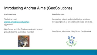 Introducing Andrea Aime (GeoSolutions)
Andrea Aime
Technical Lead
andrea.aime@geo-solutions.it
@geowolf
GeoServer and GeoTools core developer and
project steering committee member
GeoSolutions
Innovative, robust and cost-effective solutions
leveraging best-of-breed Open Source products.
GeoServer, GeoNode, MapStore, GeoNetwork
 