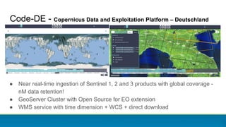 Code-DE - Copernicus Data and Exploitation Platform – Deutschland
● Near real-time ingestion of Sentinel 1, 2 and 3 products with global coverage -
nM data retention!
● GeoServer Cluster with Open Source for EO extension
● WMS service with time dimension + WCS + direct download
 