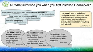 Q: What surprised you when you first installed GeoServer? 
How easy it was to install and 
configure with GUI without a need 
to write mysterious configuration 
files by hand, and that after the 
clickety-click installation everything 
just worked. 
Jukka Rahkonen 
Just a few clicks and I could see a map and simple feature WFS. 
Ben Caradoc-Davies 
How easy it was to connect to PostGIS. 
Ben Caradoc-Davies 
Everything just worked. 
Ben Caradoc-Davies 
How easy it was to 
setup a geoserver 
and display your 
data, even without 
any gis-specific 
knowledge. 
Roel De Nijs 
No need to dive into 
some obscure 
configuration files to 
change some 
configuration or add a 
new datastore, layer,… 
Roel De Nijs 
(almost) everything 
configurable through 
a user-friendly web 
interface 
Roel De Nijs 
 