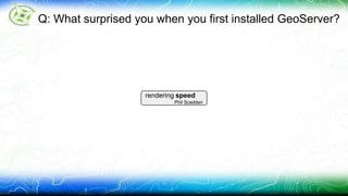Q: What surprised you when you first installed GeoServer? 
rendering speed 
Phil Scadden 
 