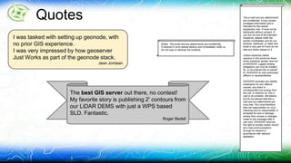 Quotes This e-mail and any attachments 
are confidential. It may contain 
privileged information and is 
intended for the named 
recipient(s) only. It must not be 
distributed without consent. If 
you are not one of the intended 
recipients, please notify the 
sender immediately and do not 
disclose, distribute, or retain this 
email or any part of it and do not 
take any action based on it. 
Unless expressly stated, 
opinions in this email are those 
of the individual sender, and not 
of XXXXXXX. Legally binding 
obligations can only be created 
for, or be entered into on behalf 
of, XXXXXXX by duly authorised 
officers or representatives. 
XXXXXXX excludes any liability 
whatsoever for any offence 
caused, any direct or 
consequential loss arising from 
the use, or reliance on, this e-mail 
or its contents. We believe 
but do not warrant that this e-mail 
and any attachments are 
virus free. You must therefore 
take full responsibility for virus 
checking and no responsibility is 
accepted for loss or damage 
arising from viruses or changes 
made to this message after it 
was sent. XXXXXXX reserves 
the right to monitor and/or record 
all e-mail communications 
through its network in 
accordance with relevant 
legislation. 
I was tasked with setting up geonode, with 
no prior GIS experience. 
I was very impressed by how geoserver 
Just Works as part of the geonode stack. 
Jean Jordaan 
Notice: This email and any attachments are confidential. 
If received in error please destroy and immediately notify us. 
Do not copy or disclose the contents. 
The best GIS server out there, no contest! 
My favorite story is publishing 2' contours from 
our LiDAR DEMS with just a WPS based 
SLD. Fantastic. 
Roger Bedell 
