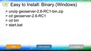 Easy to Install: Binary (Windows) 
> unzip geoserver-2.6-RC1-bin.zip 
> cd geoserver-2.6-RC1 
> cd bin 
> start.bat 
TOPP Chris Holmes 1.2-beta 
 