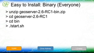Easy to Install: Binary (Everyone) 
> unzip geoserver-2.6-RC1-bin.zip 
> cd geoserver-2.6-RC1 
> cd bin 
> ./start.sh 
TOPP Chris Holmes 1.2-beta 
 
