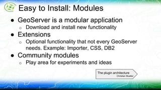 Easy to Install: Modules 
● GeoServer is a modular application 
o Download and install new functionality 
● Extensions 
o Optional functionality that not every GeoServer 
needs. Example: Importer, CSS, DB2 
● Community modules 
o Play area for experiments and ideas 
The plugin architecture 
Christian Mueller 
 