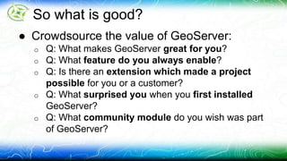 So what is good? 
● Crowdsource the value of GeoServer: 
o Q: What makes GeoServer great for you? 
o Q: What feature do you always enable? 
o Q: Is there an extension which made a project 
possible for you or a customer? 
o Q: What surprised you when you first installed 
GeoServer? 
o Q: What community module do you wish was part 
of GeoServer? 
 