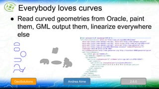 Everybody loves curves 
● Read curved geometries from Oracle, paint 
them, GML output them, linearize everywhere 
else 
GeoSolutions Andrea Aime 2.6.0 
 