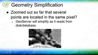 Geometry Simplification 
● Zoomed out so far that several 
points are located in the same pixel? 
o GeoServer will simplify as it reads from 
disk/database 
 