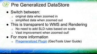 Pre Generalized DataStore 
● Switch between: 
o original data when zoomed in 
o simplified data when zoomed out 
● This is transparent to WMS and Rendering 
o No need to add SLD rules based on scale 
o Vast improvement when zoomed out! 
● For more information 
o Pregeneralized Plugin (GeoTools User Guide) 
 