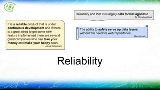 Reliability and that it is largely data format agnostic 
Reliability 
Dr Christian Maul 
The ability to safely serve up data layers 
without the need for web repositories 
Mark Ismail 
It is a reliable product that is under 
continuous development and if there 
is a great need to get some new 
feature implemented there are several 
great companies who can take your 
money and make your happy soon. 
Jukka Rahkonen 
 