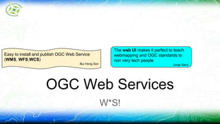 OGC Web Services 
W*S! 
Easy to install and publish OGC Web Service 
(WMS, WFS,WCS) 
Bui Hong Son 
The web UI makes it perfect to teach 
webmapping and OGC standards to 
non very tech people 
Jorge Sanz 
 