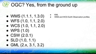 OGC? Yes, from the ground up 
● WMS (1.1.1, 1.3.0) 
● WFS (1.0, 1.1, 2.0) 
● WCS (1.0, 1.1, 2.0) 
● WPS (1.0) 
● CSW (2.0.1) 
● SLD (1.0, 1.1) 
● GML (2.x, 3.1, 3.2) 
● KML 
● WMS and WCS Earth Observation profiles 
 