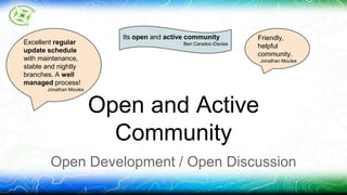 Friendly, 
helpful 
community. 
Jonathan Moules 
Its open and active community 
Ben Caradoc-Davies 
Open and Active 
Community 
Excellent regular 
update schedule 
with maintenance, 
stable and nightly 
branches. A well 
managed process! 
Jonathan Moules 
Open Development / Open Discussion 
 