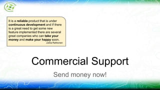 It is a reliable product that is under 
continuous development and if there 
is a great need to get some new 
feature implemented there are several 
great companies who can take your 
money and make your happy soon. 
Jukka Rahkonen 
Commercial Support 
Send money now! 
 