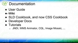 Documentation 
● User Guide 
● Wiki 
● SLD Cookbook, and now CSS Cookbook 
● Developer Docs 
● Tutorials 
o JNDI, WMS Animator, CQL, Image Mosaic, ... 
 