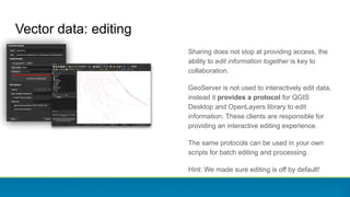 Sharing does not stop at providing access, the
ability to edit information together is key to
collaboration.
GeoServer is not used to interactively edit data,
instead it provides a protocol for QGIS
Desktop and OpenLayers library to edit
information. These clients are responsible for
providing an interactive editing experience.
The same protocols can be used in your own
scripts for batch editing and processing.
Hint: We made sure editing is off by default!
Vector data: editing
 