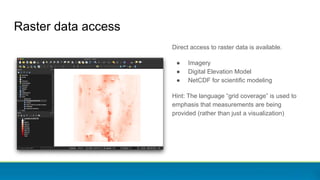 Raster data access
Direct access to raster data is available.
● Imagery
● Digital Elevation Model
● NetCDF for scientific modeling
Hint: The language “grid coverage” is used to
emphasis that measurements are being
provided (rather than just a visualization)
 